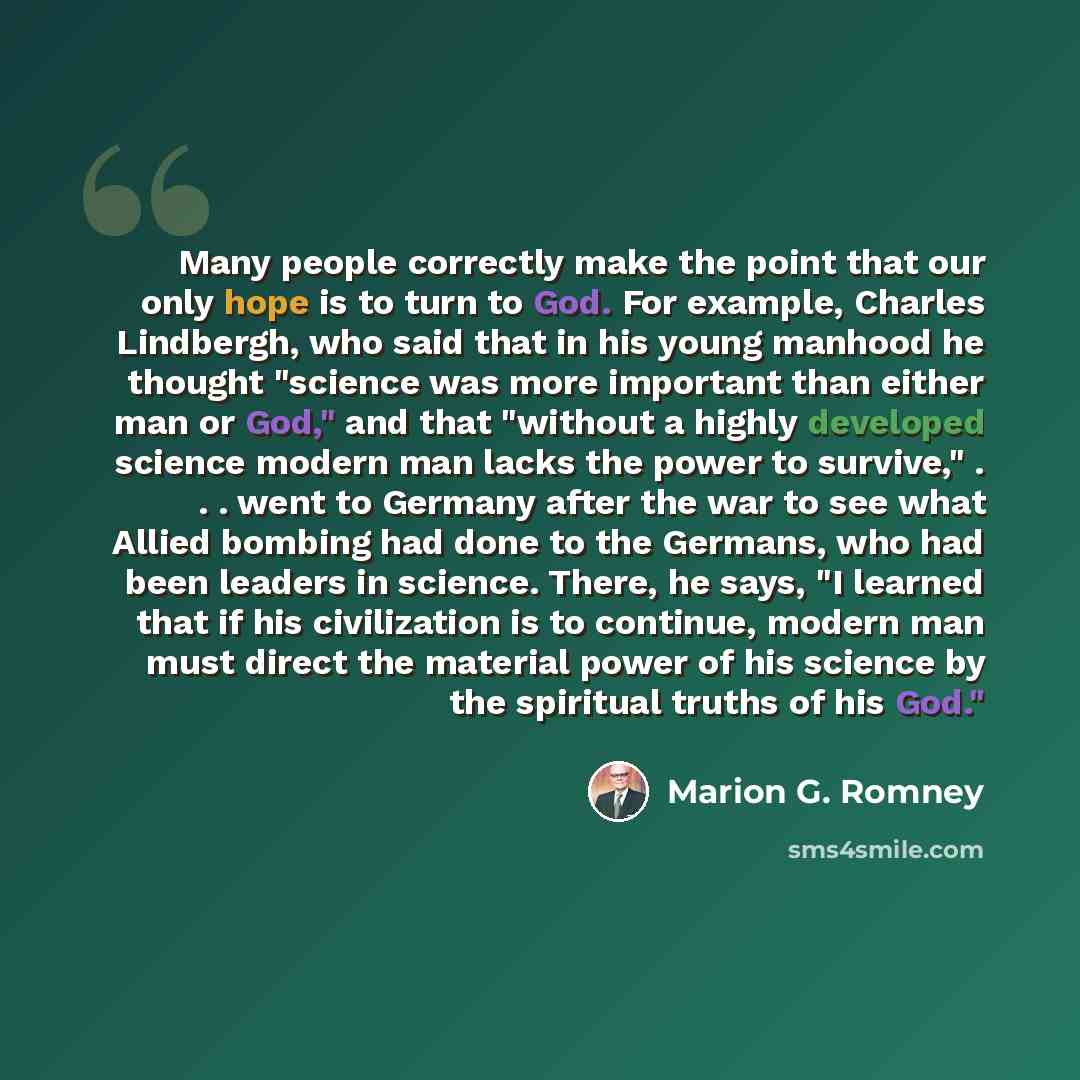 “Many people correctly make the point that our only hope is to turn to God. For example, Charles Lindbergh, who said that in his young manhood he thought "science was more important than either man or God," and that "without a highly developed science modern man lacks the power to survive,"…” quote by Marion G. Romney