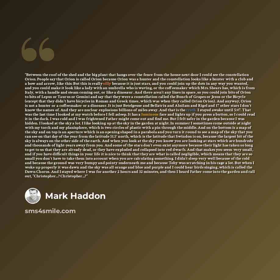 “Between the roof of the shed and the big plant that hangs over the fence from the house next door I could see the constellation Orion. People say that Orion is called Orion because Orion was a hunter and the constellation looks like a hunter with a club and a bow and arrow, like this: But this is…” quote by Mark Haddon