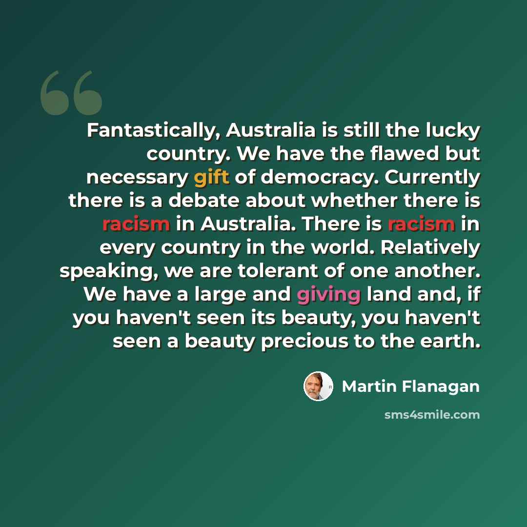“Fantastically, Australia is still the lucky country. We have the flawed but necessary gift of democracy. Currently there is a debate about whether there is racism in Australia. There is racism in every country in the world. Relatively speaking, we are tolerant of one another. We have a large and…” quote by Martin Flanagan