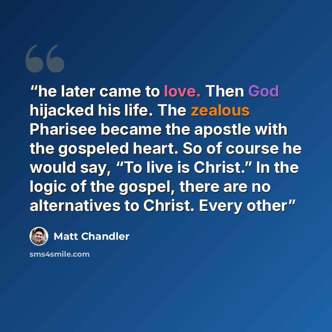 “he later came to love. Then God hijacked his life. The zealous Pharisee became the apostle with the gospeled heart. So of course he would say, “To live is Christ.” In the logic of the gospel, there are no alternatives to Christ. Every other” quote by Matt Chandler