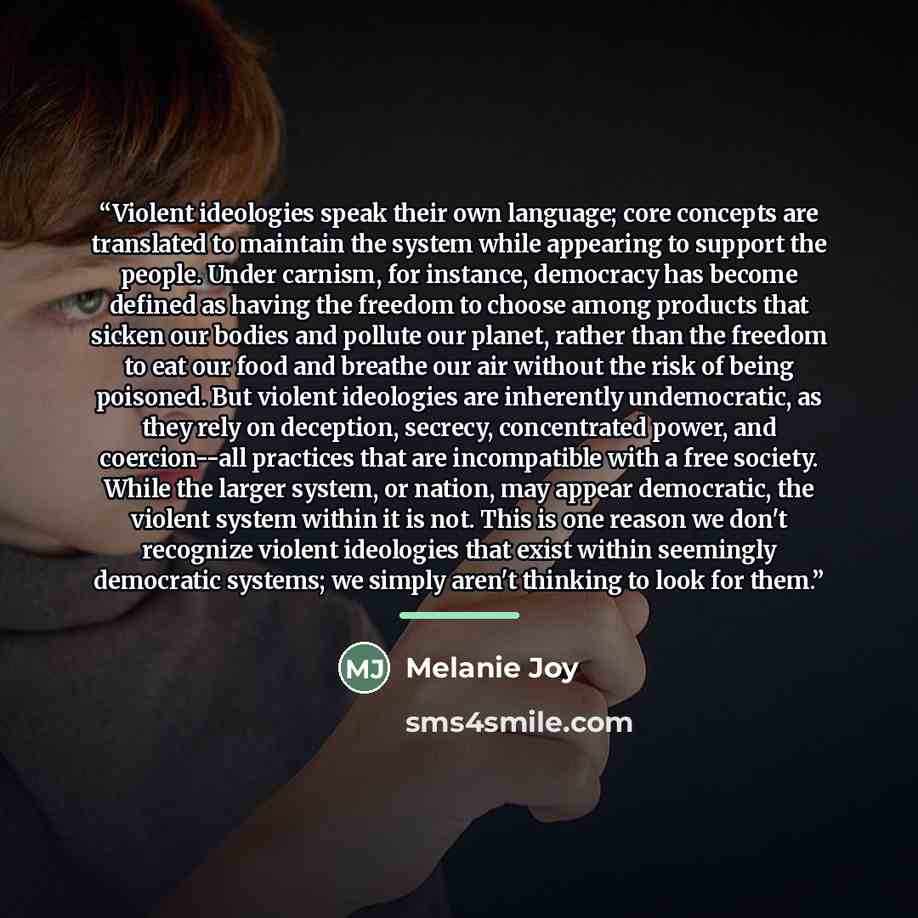 “Violent ideologies speak their own language; core concepts are translated to maintain the system while appearing to support the people. Under carnism, for instance, democracy has become defined as having the freedom to choose among products that sicken our bodies and pollute our planet, rather…” quote by Melanie Joy