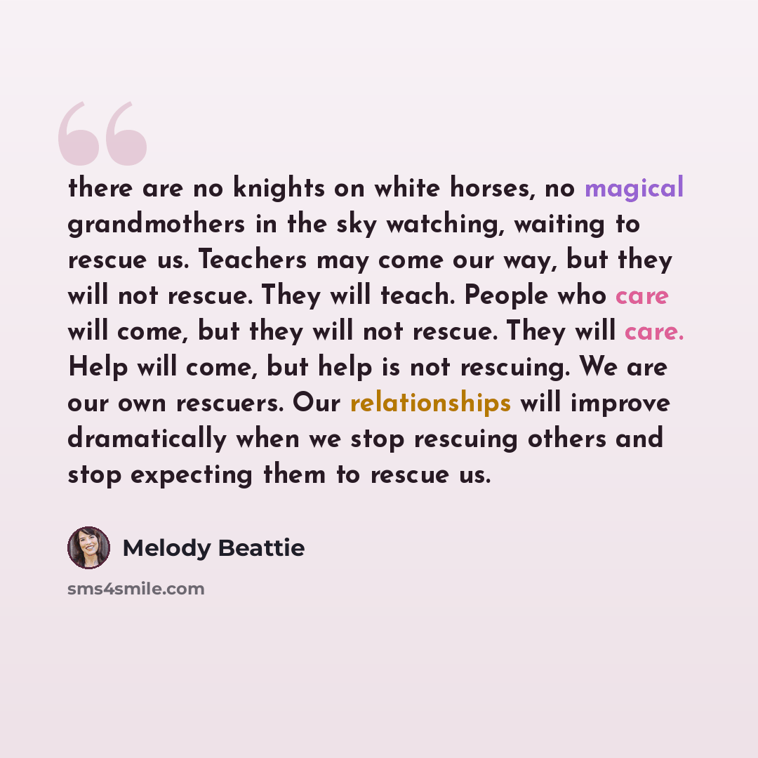 “there are no knights on white horses, no magical grandmothers in the sky watching, waiting to rescue us. Teachers may come our way, but they will not rescue. They will teach. People who care will come, but they will not rescue. They will care. Help will come, but help is not rescuing. We are our…” quote by Melody Beattie