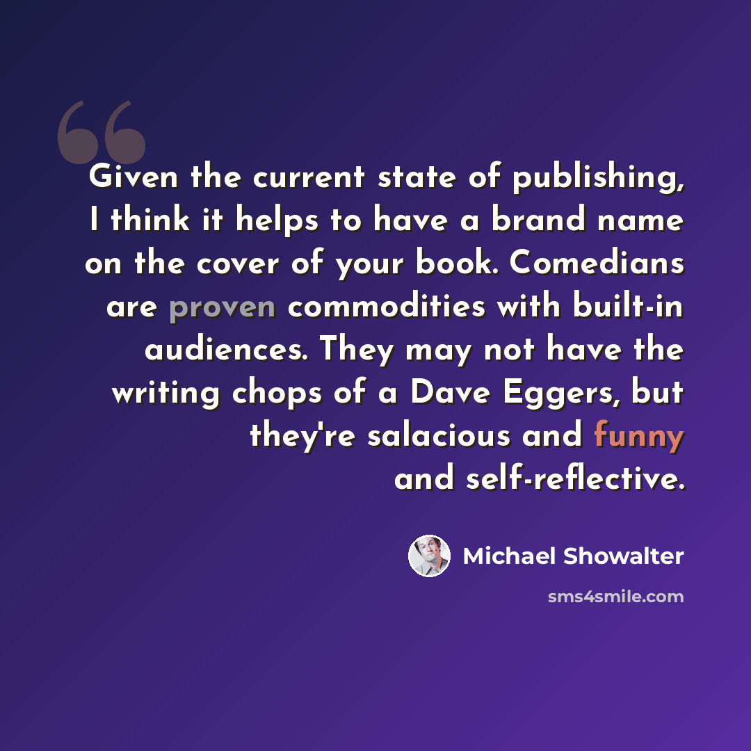 “Given the current state of publishing, I think it helps to have a brand name on the cover of your book. Comedians are proven commodities with built-in audiences. They may not have the writing chops of a Dave Eggers, but they're salacious and funny and self-reflective.” quote by Michael Showalter
