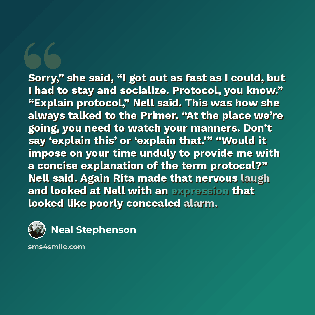“Sorry,” she said, “I got out as fast as I could, but I had to stay and socialize. Protocol, you know.” “Explain protocol,” Nell said. This was how she always talked to the Primer. “At the place we’re going, you need to watch your manners. Don’t say ‘explain this’ or ‘explain that.’” “Would it…” quote by Neal Stephenson