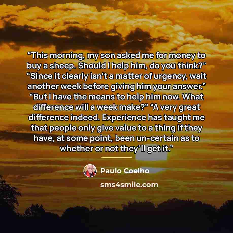 “This morning, my son asked me for money to buy a sheep. Should I help him, do you think?” “Since it clearly isn’t a matter of urgency, wait another week before giving him your answer.” “But I have the means to help him now. What difference will a week make?” “A very great difference indeed…” quote by Paulo Coelho