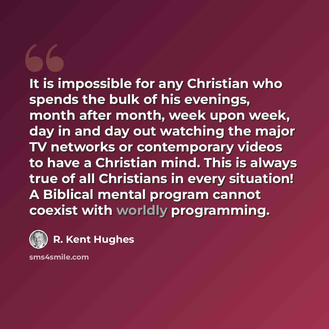 “It is impossible for any Christian who spends the bulk of his evenings, month after month, week upon week, day in and day out watching the major TV networks or contemporary videos to have a Christian mind. This is always true of all Christians in every situation! A Biblical mental program cannot…” quote by R. Kent Hughes