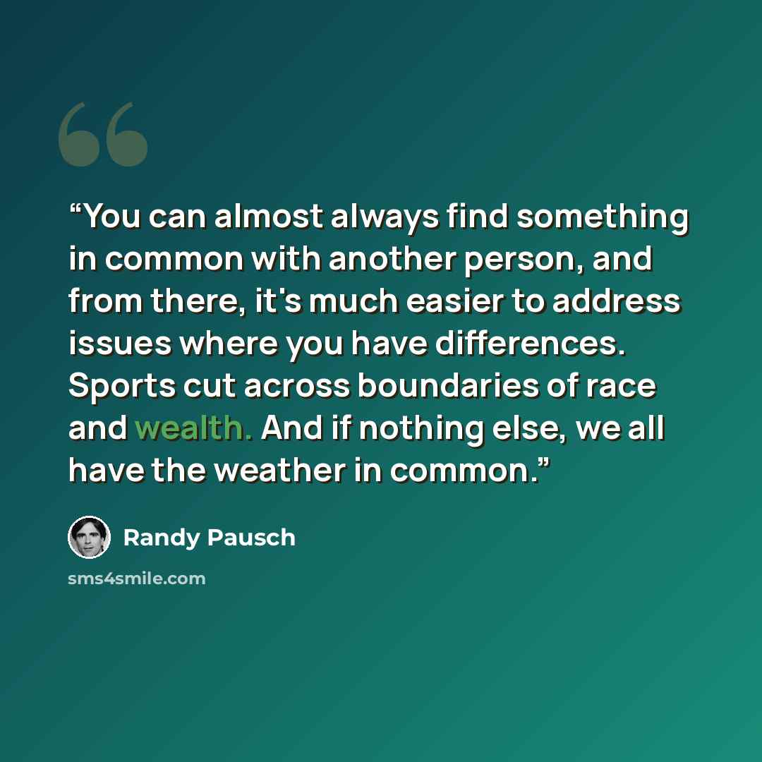 “You can almost always find something in common with another person, and from there, it's much easier to address issues where you have differences. Sports cut across boundaries of race and wealth. And if nothing else, we all have the weather in common.” quote by Randy Pausch
