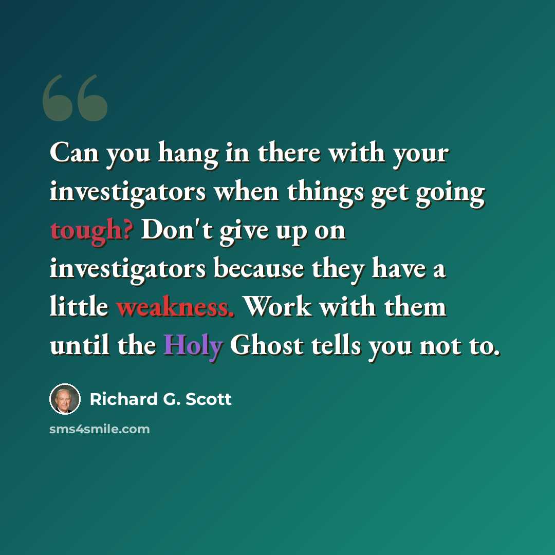 “Can you hang in there with your investigators when things get going tough? Don't give up on investigators because they have a little weakness. Work with them until the Holy Ghost tells you not to.” quote by Richard G. Scott