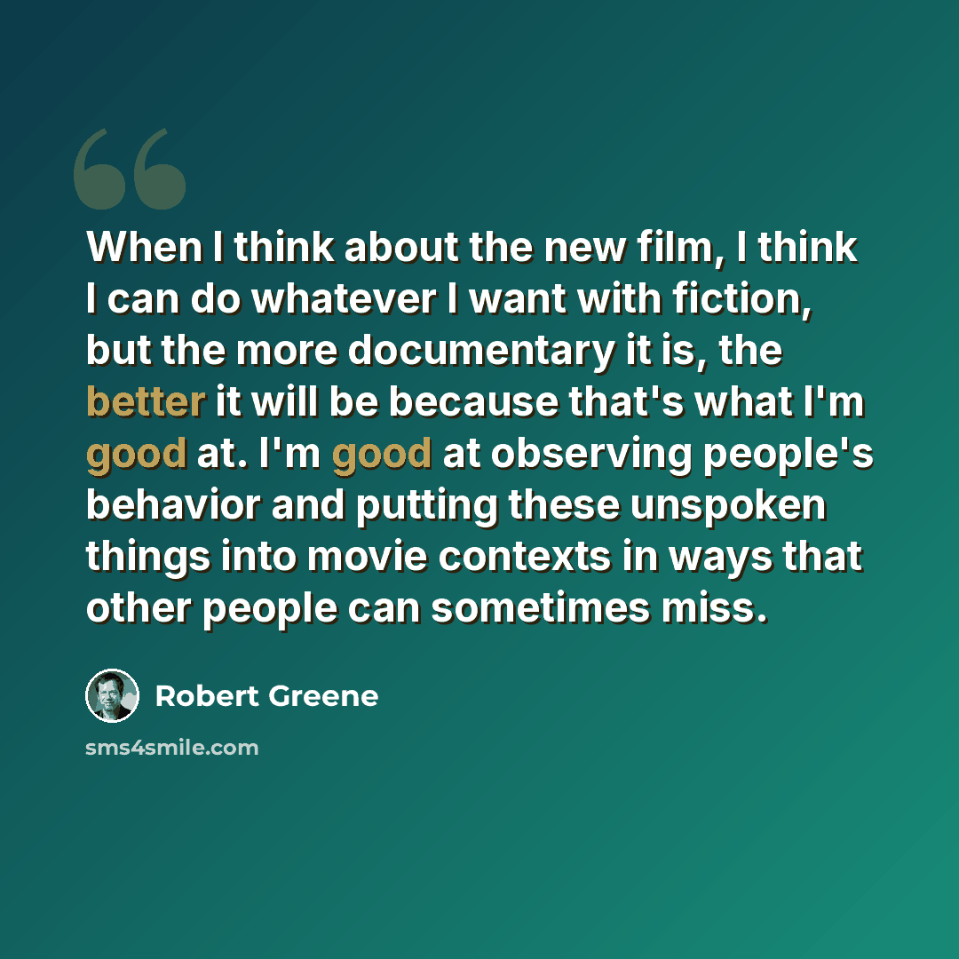 “When I think about the new film, I think I can do whatever I want with fiction, but the more documentary it is, the better it will be because that's what I'm good at. I'm good at observing people's behavior and putting these unspoken things into movie contexts in ways that other people can…” quote by Robert Greene