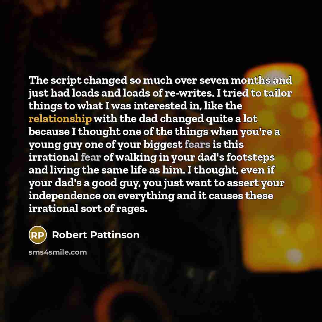 “The script changed so much over seven months and just had loads and loads of re-writes. I tried to tailor things to what I was interested in, like the relationship with the dad changed quite a lot because I thought one of the things when you're a young guy one of your biggest fears is this…” quote by Robert Pattinson