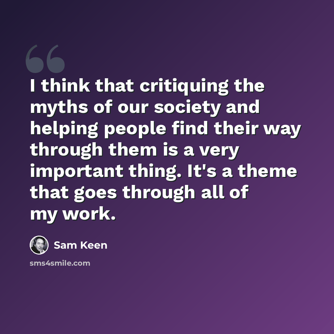 “I think that critiquing the myths of our society and helping people find their way through them is a very important thing. It's a theme that goes through all of my work.” quote by Sam Keen