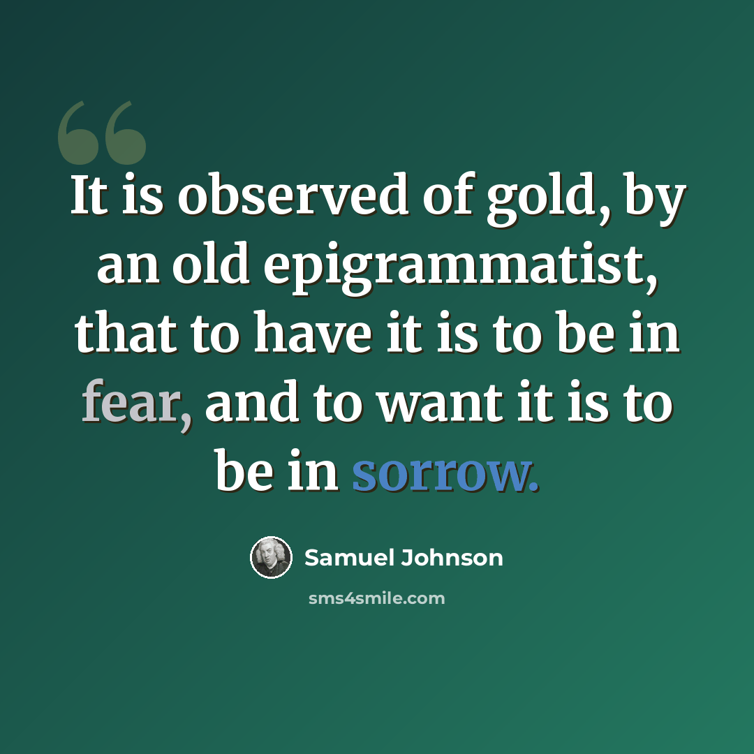 “It is observed of gold, by an old epigrammatist, that to have it is to be in fear, and to want it is to be in sorrow.” quote by Samuel Johnson
