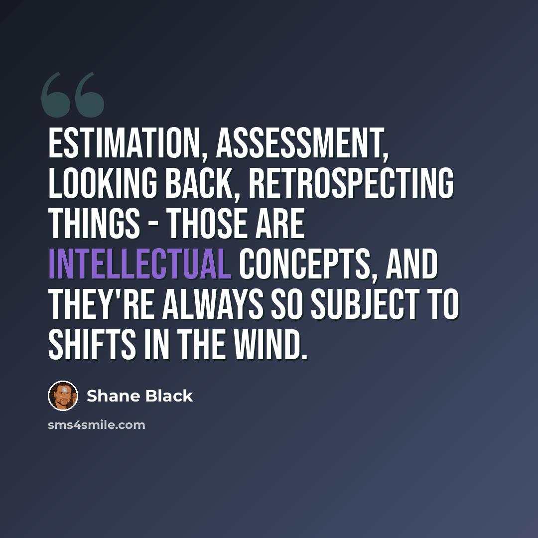 “Estimation, assessment, looking back, retrospecting things - those are intellectual concepts, and they're always so subject to shifts in the wind.” quote by Shane Black