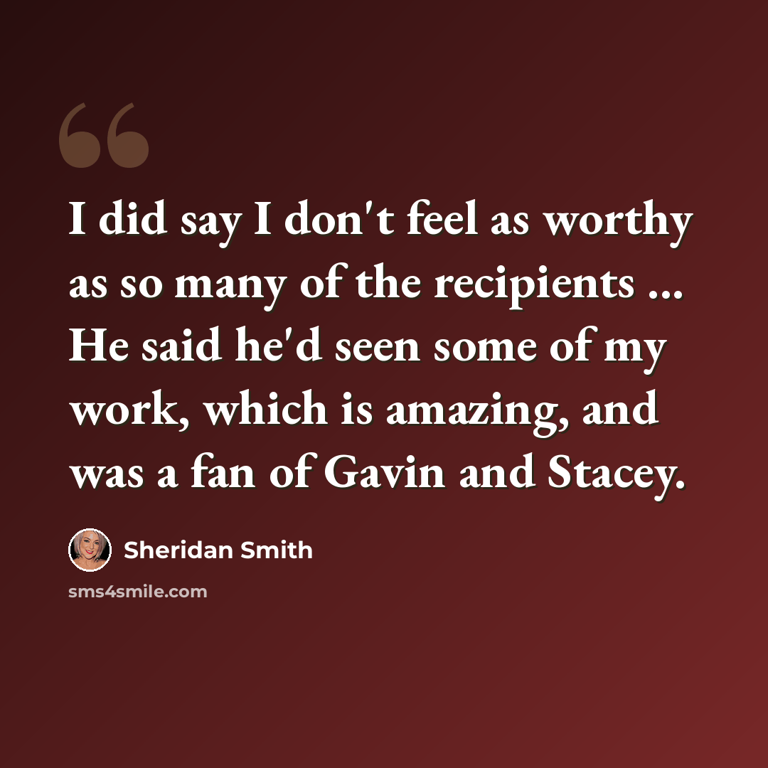 “I did say I don't feel as worthy as so many of the recipients ... He said he'd seen some of my work, which is amazing, and was a fan of Gavin and Stacey.” quote by Sheridan Smith