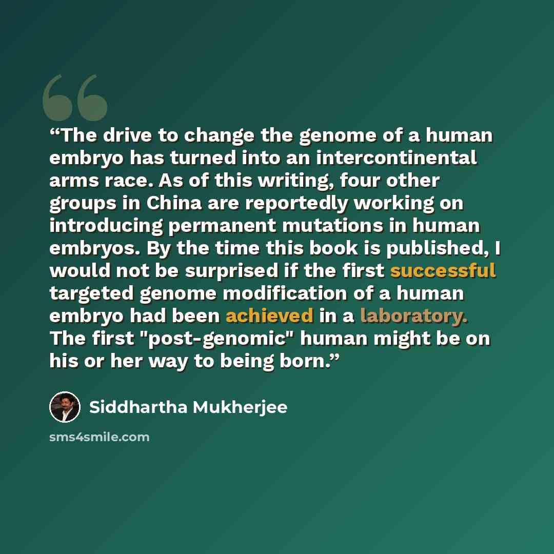 “The drive to change the genome of a human embryo has turned into an intercontinental arms race. As of this writing, four other groups in China are reportedly working on introducing permanent mutations in human embryos. By the time this book is published, I would not be surprised if the first…” quote by Siddhartha Mukherjee