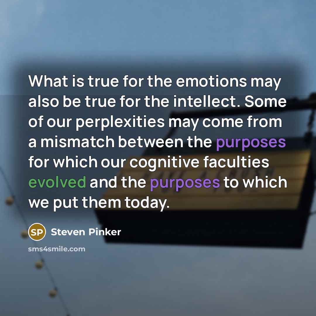 “What is true for the emotions may also be true for the intellect. Some of our perplexities may come from a mismatch between the purposes for which our cognitive faculties evolved and the purposes to which we put them today.” quote by Steven Pinker