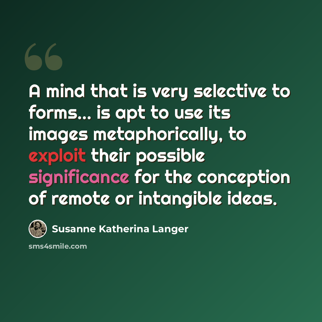 “A mind that is very selective to forms... is apt to use its images metaphorically, to exploit their possible significance for the conception of remote or intangible ideas.” quote by Susanne Katherina Langer