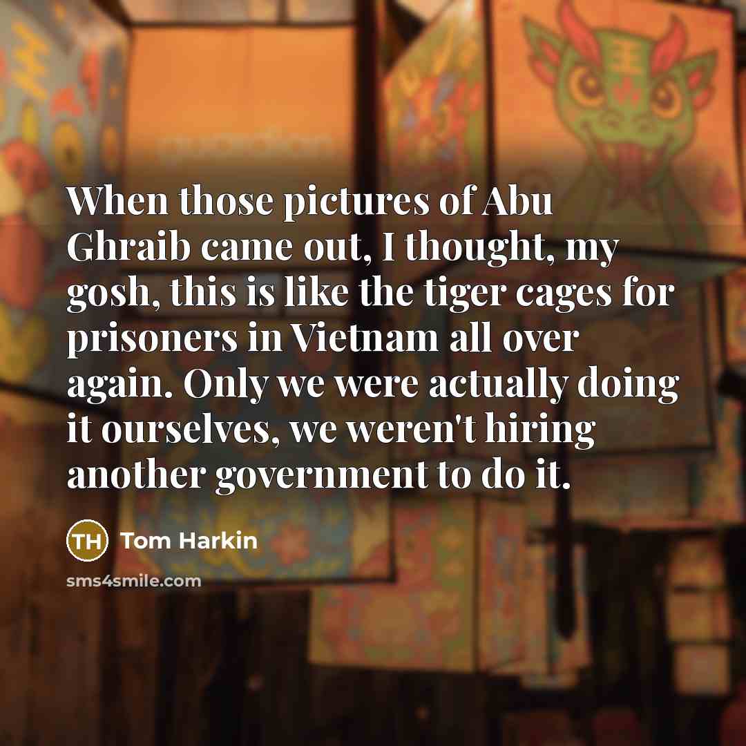 “When those pictures of Abu Ghraib came out, I thought, my gosh, this is like the tiger cages for prisoners in Vietnam all over again. Only we were actually doing it ourselves, we weren't hiring another government to do it.” quote by Tom Harkin