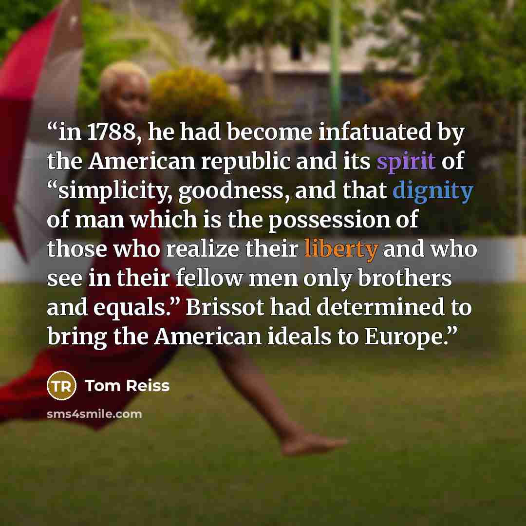 “in 1788, he had become infatuated by the American republic and its spirit of “simplicity, goodness, and that dignity of man which is the possession of those who realize their liberty and who see in their fellow men only brothers and equals.” Brissot had determined to bring the American ideals to…” quote by Tom Reiss