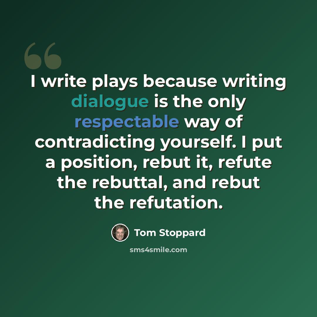 “I write plays because writing dialogue is the only respectable way of contradicting yourself. I put a position, rebut it, refute the rebuttal, and rebut the refutation.” quote by Tom Stoppard