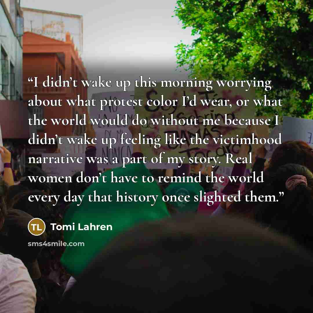 “I didn’t wake up this morning worrying about what protest color I’d wear, or what the world would do without me because I didn’t wake up feeling like the victimhood narrative was a part of my story. Real women don’t have to remind the world every day that history once slighted them.” quote by Tomi Lahren