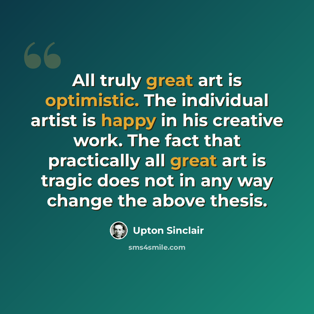 “All truly great art is optimistic. The individual artist is happy in his creative work. The fact that practically all great art is tragic does not in any way change the above thesis.” quote by Upton Sinclair