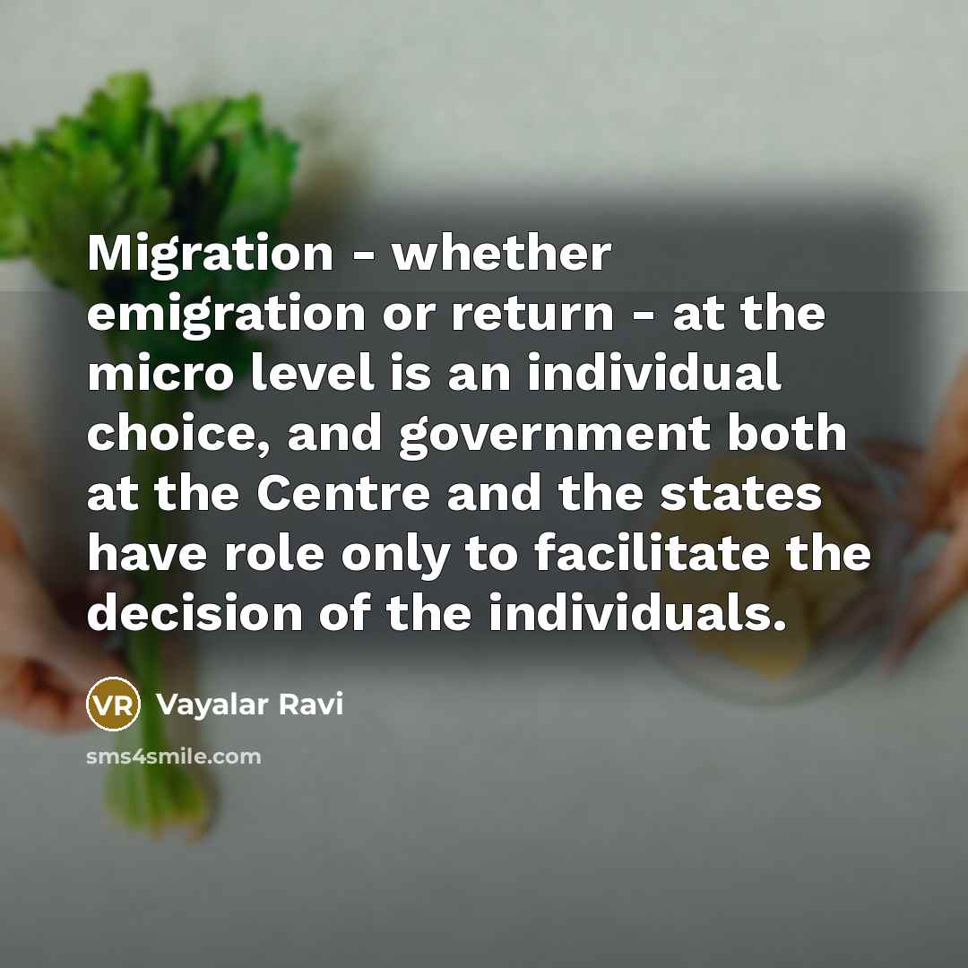 “Migration - whether emigration or return - at the micro level is an individual choice, and government both at the Centre and the states have role only to facilitate the decision of the individuals.” quote by Vayalar Ravi