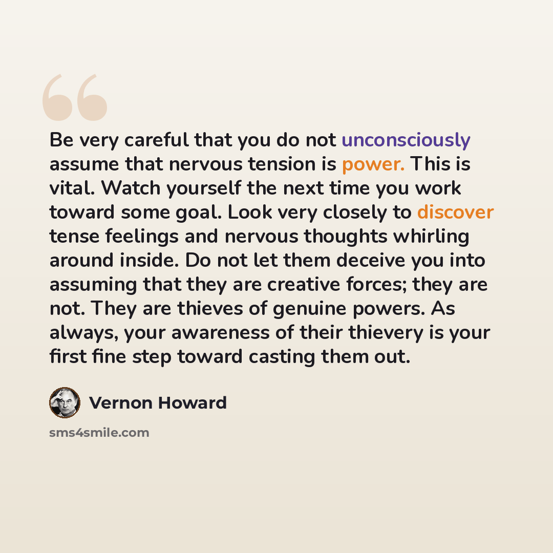 “Be very careful that you do not unconsciously assume that nervous tension is power. This is vital. Watch yourself the next time you work toward some goal. Look very closely to discover tense feelings and nervous thoughts whirling around inside. Do not let them deceive you into assuming that they…” quote by Vernon Howard