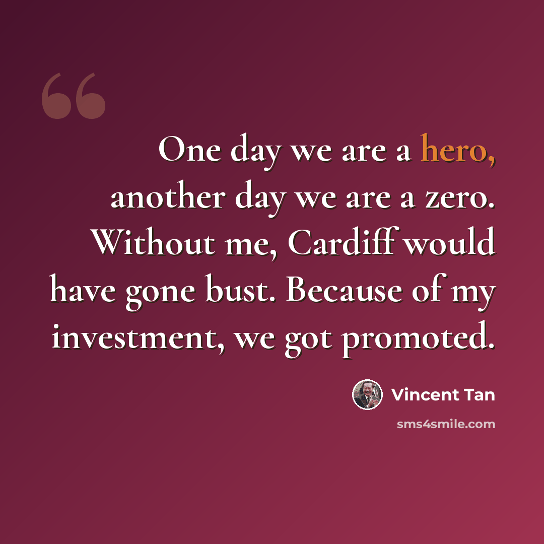 “One day we are a hero, another day we are a zero. Without me, Cardiff would have gone bust. Because of my investment, we got promoted.” quote by Vincent Tan