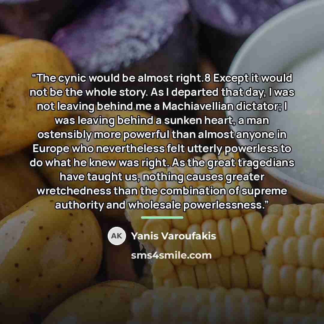 “The cynic would be almost right.8 Except it would not be the whole story. As I departed that day, I was not leaving behind me a Machiavellian dictator; I was leaving behind a sunken heart, a man ostensibly more powerful than almost anyone in Europe who nevertheless felt utterly powerless to do…” quote by Yanis Varoufakis
