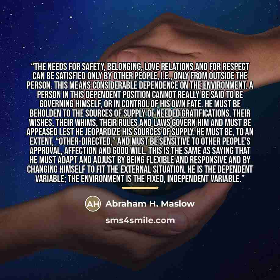 “The needs for safety, belonging, love relations and for respect can be satisfied only by other people, i.e., only from outside the person. This means considerable dependence on the environment. A person in this dependent position cannot really be said to be governing himself, or in control of his…” quote by Abraham H. Maslow
