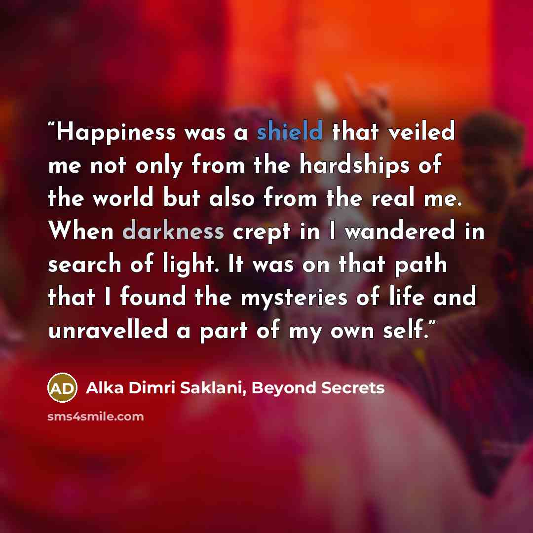 “Happiness was a shield that veiled me not only from the hardships of the world but also from the real me. When darkness crept in I wandered in search of light. It was on that path that I found the mysteries of life and unravelled a part of my own self.” quote by Alka Dimri Saklani, Beyond Secrets