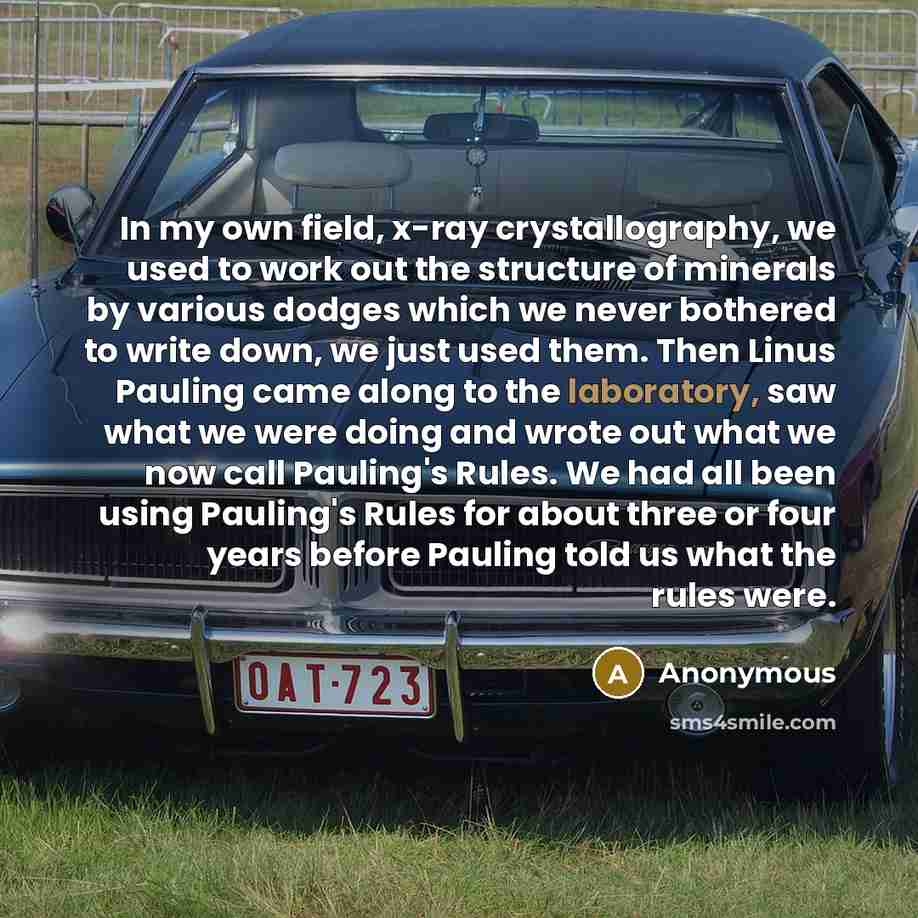 “In my own field, x-ray crystallography, we used to work out the structure of minerals by various dodges which we never bothered to write down, we just used them. Then Linus Pauling came along to the laboratory, saw what we were doing and wrote out what we now call Pauling's Rules. We had all been…” quote by Anonymous