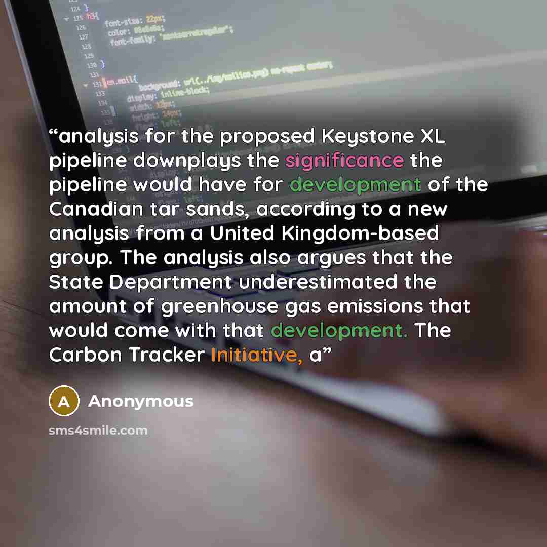 “analysis for the proposed Keystone XL pipeline downplays the significance the pipeline would have for development of the Canadian tar sands, according to a new analysis from a United Kingdom-based group. The analysis also argues that the State Department underestimated the amount of greenhouse gas…” quote by Anonymous