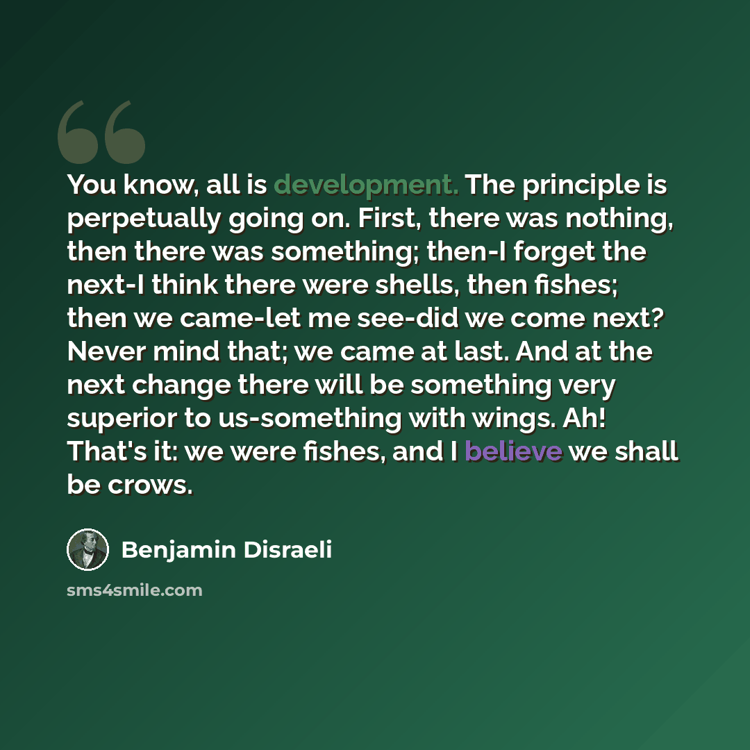 “You know, all is development. The principle is perpetually going on. First, there was nothing, then there was something; then-I forget the next-I think there were shells, then fishes; then we came-let me see-did we come next? Never mind that; we came at last. And at the next change there will be…” quote by Benjamin Disraeli