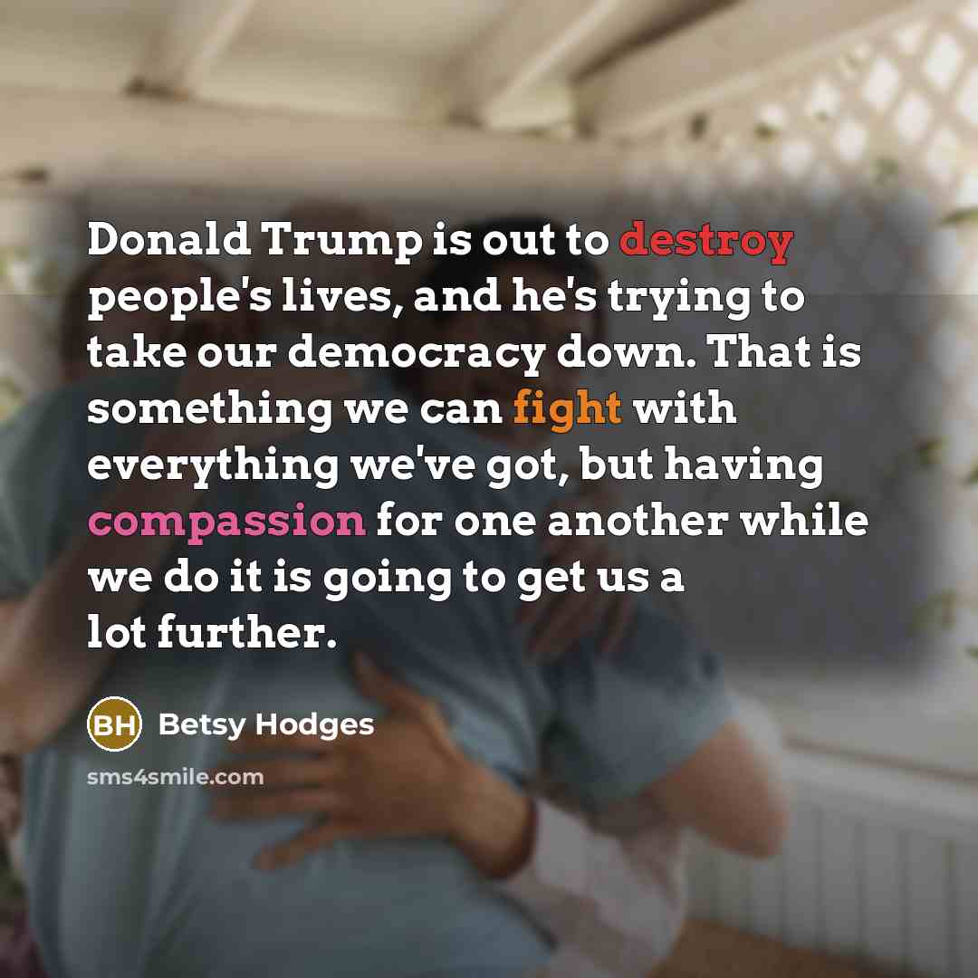 “Donald Trump is out to destroy people's lives, and he's trying to take our democracy down. That is something we can fight with everything we've got, but having compassion for one another while we do it is going to get us a lot further.” quote by Betsy Hodges