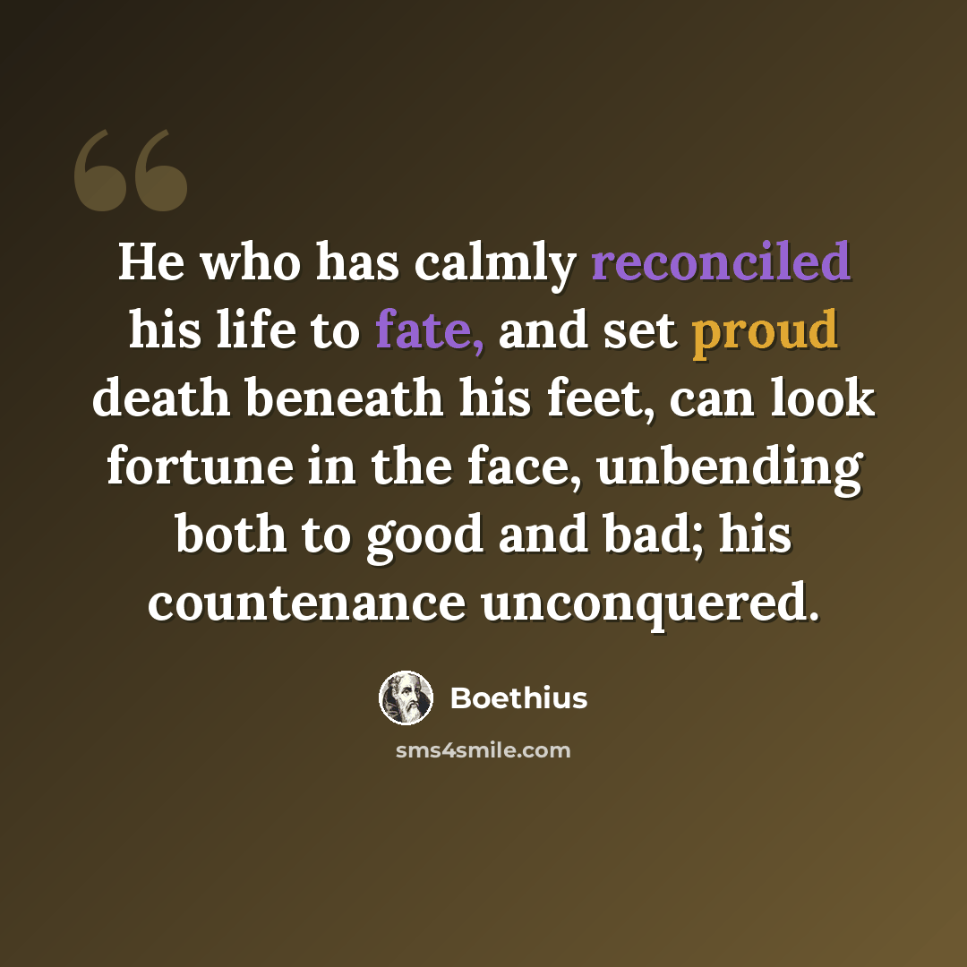 “He who has calmly reconciled his life to fate, and set proud death beneath his feet, can look fortune in the face, unbending both to good and bad; his countenance unconquered.” quote by Boethius