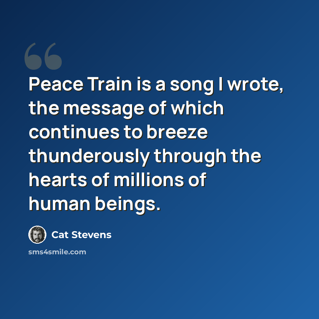 “Peace Train is a song I wrote, the message of which continues to breeze thunderously through the hearts of millions of human beings.” quote by Cat Stevens