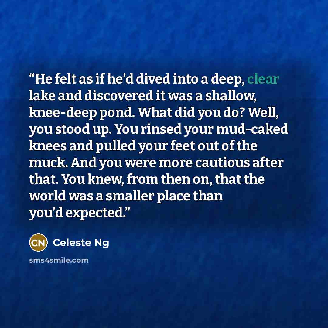 “He felt as if he’d dived into a deep, clear lake and discovered it was a shallow, knee-deep pond. What did you do? Well, you stood up. You rinsed your mud-caked knees and pulled your feet out of the muck. And you were more cautious after that. You knew, from then on, that the world was a smaller…” quote by Celeste Ng