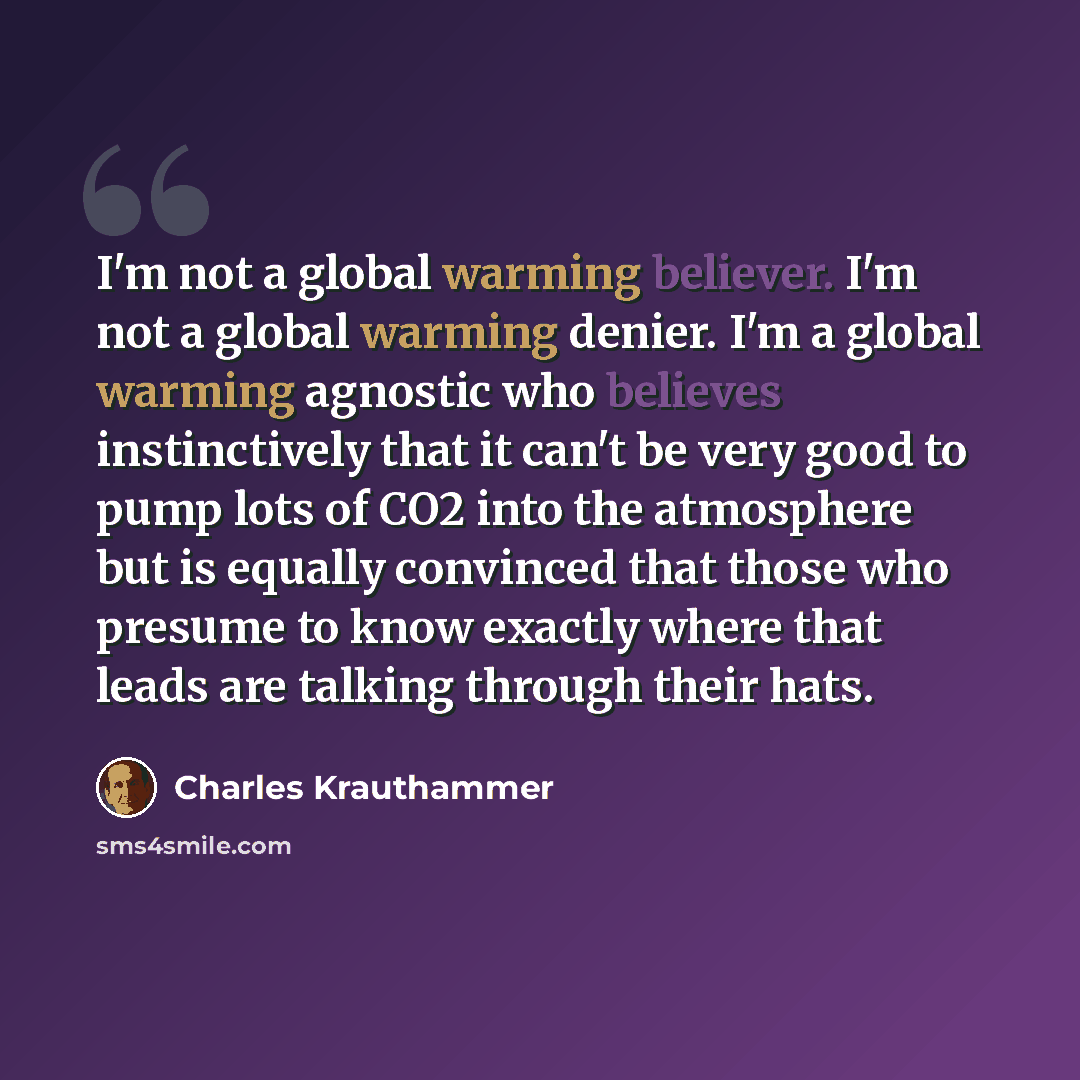 “I'm not a global warming believer. I'm not a global warming denier. I'm a global warming agnostic who believes instinctively that it can't be very good to pump lots of CO2 into the atmosphere but is equally convinced that those who presume to know exactly where that leads are talking through their…” quote by Charles Krauthammer