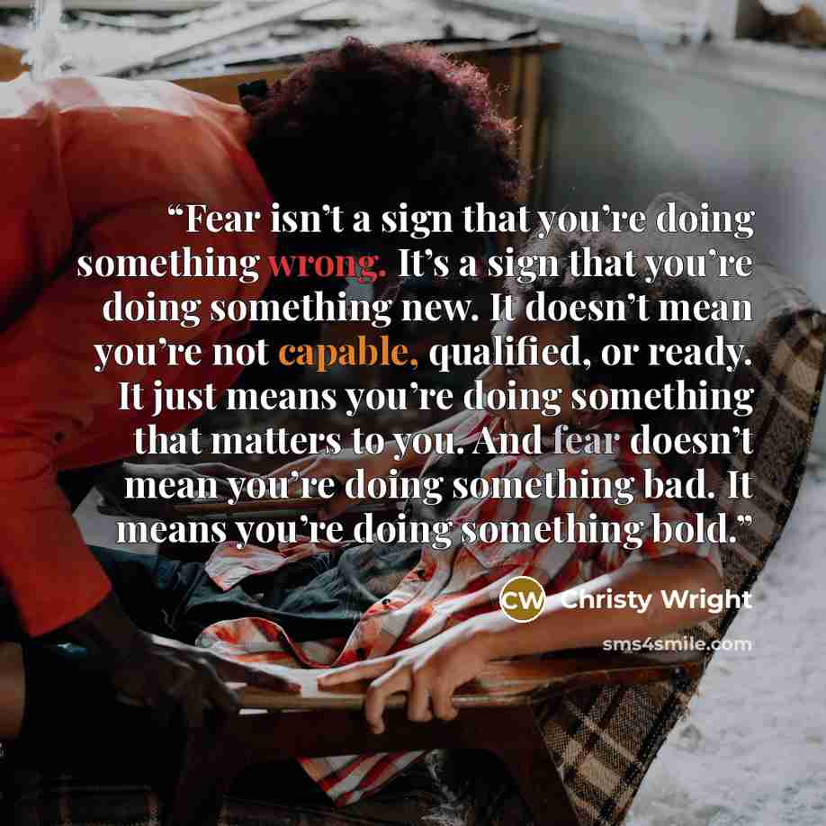 “Fear isn’t a sign that you’re doing something wrong. It’s a sign that you’re doing something new. It doesn’t mean you’re not capable, qualified, or ready. It just means you’re doing something that matters to you. And fear doesn’t mean you’re doing something bad. It means you’re doing something bold.” quote by Christy Wright