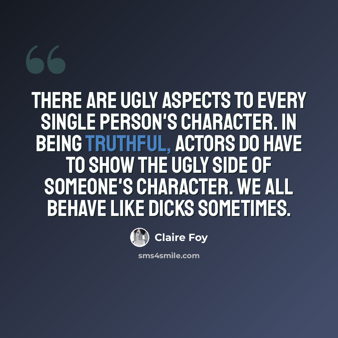 “There are ugly aspects to every single person's character. In being truthful, actors do have to show the ugly side of someone's character. We all behave like dicks sometimes.” quote by Claire Foy