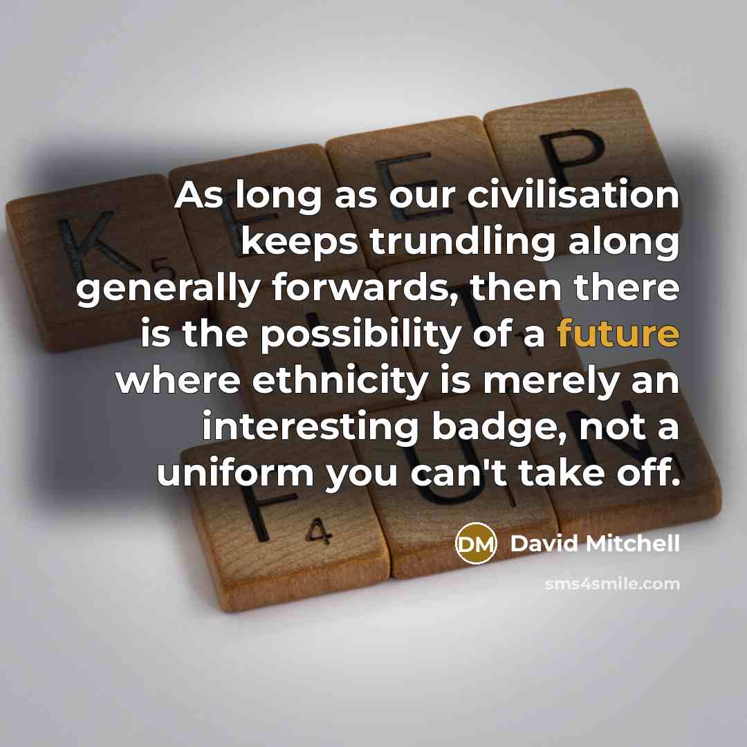 “As long as our civilisation keeps trundling along generally forwards, then there is the possibility of a future where ethnicity is merely an interesting badge, not a uniform you can't take off.” quote by David Mitchell