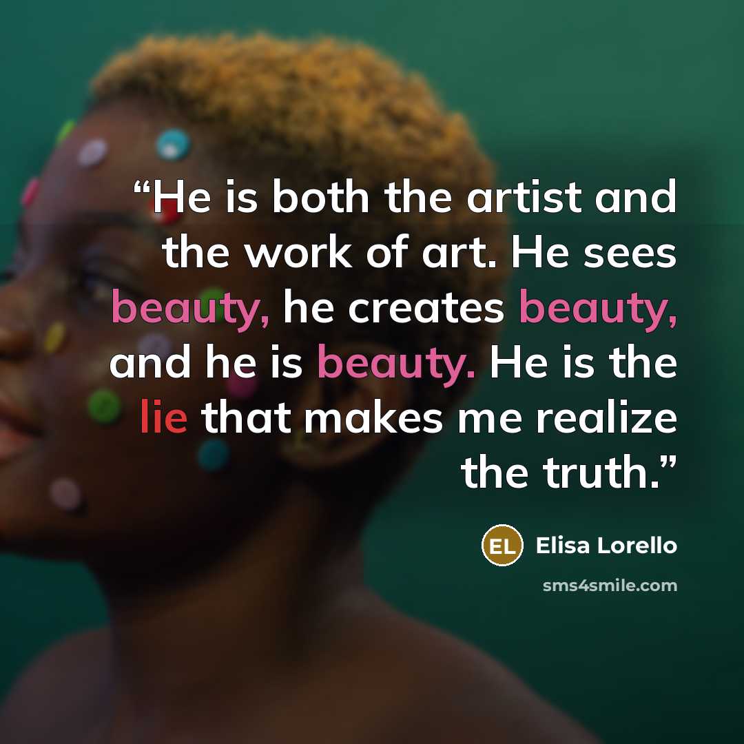 “He is both the artist and the work of art. He sees beauty, he creates beauty, and he is beauty. He is the lie that makes me realize the truth.” quote by Elisa Lorello