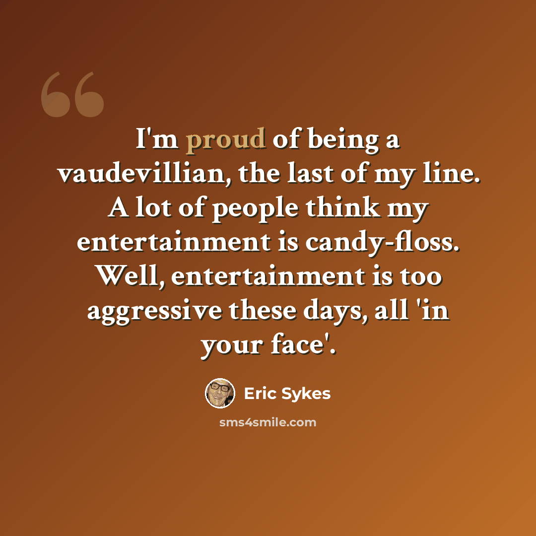 “I'm proud of being a vaudevillian, the last of my line. A lot of people think my entertainment is candy-floss. Well, entertainment is too aggressive these days, all 'in your face'.” quote by Eric Sykes