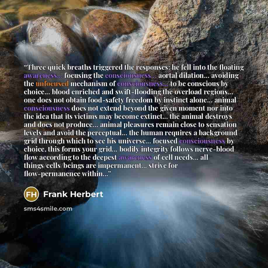 “Three quick breaths triggered the responses: he fell into the floating awareness... focusing the consciousness... aortal dilation... avoiding the unfocused mechanism of consciousness... to be conscious by choice... blood enriched and swift-flooding the overload regions... one does not obtain…” quote by Frank Herbert