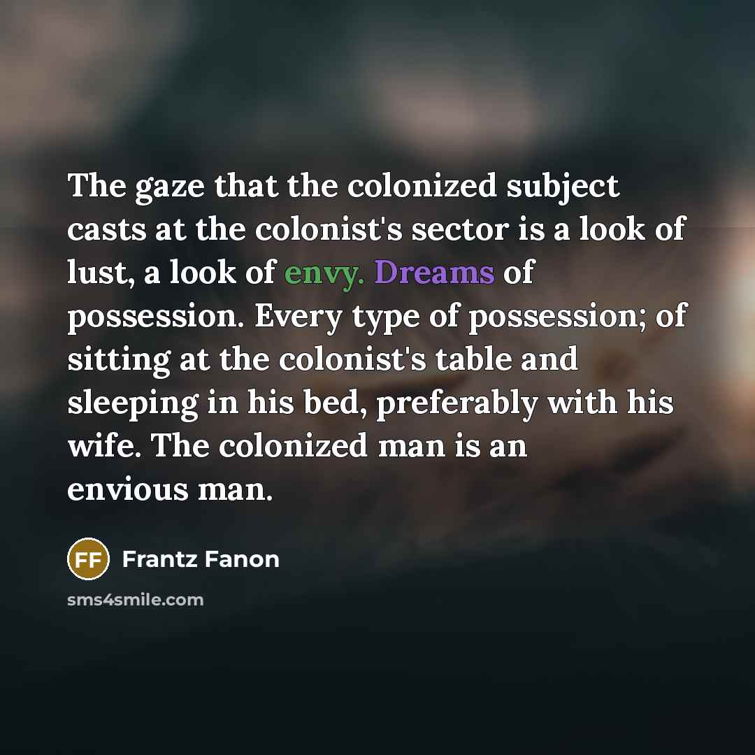 “The gaze that the colonized subject casts at the colonist's sector is a look of lust, a look of envy. Dreams of possession. Every type of possession; of sitting at the colonist's table and sleeping in his bed, preferably with his wife. The colonized man is an envious man.” quote by Frantz Fanon