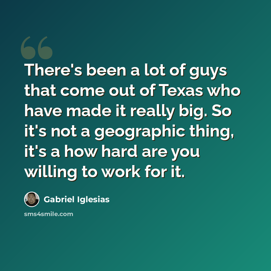 “There's been a lot of guys that come out of Texas who have made it really big. So it's not a geographic thing, it's a how hard are you willing to work for it.” quote by Gabriel Iglesias
