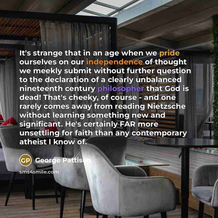 “It's strange that in an age when we pride ourselves on our independence of thought we meekly submit without further question to the declaration of a clearly unbalanced nineteenth century philosopher that God is dead! That's cheeky, of course - and one rarely comes away from reading Nietzsche…” quote by George Pattison