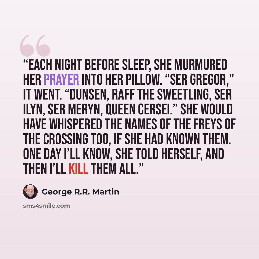 “Each night before sleep, she murmured her prayer into her pillow. “Ser Gregor,” it went. “Dunsen, Raff the Sweetling, Ser Ilyn, Ser Meryn, Queen Cersei.” She would have whispered the names of the Freys of the Crossing too, if she had known them. One day I’ll know, she told herself, and then I’ll…” quote by George R.R. Martin